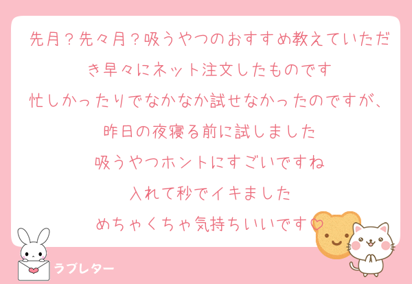 先月？先々月？吸うやつのおすすめ教えていただき早々にネット注文したものです
忙しかったりでなかなか試せなかったのですが、昨日の夜寝る前に試しました
吸うやつホントにすごいですね
入れて秒でイキました
めちゃくちゃ気持ちいいです