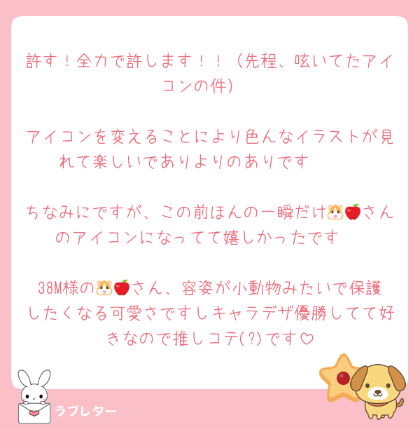 許す！全力で許します！！（先程、呟いてたアイコンの件）

アイコンを変えることにより色んなイラストが見れて楽しいでありよりのありです🤍🤍

ちなみにですが、この前ほんの一瞬だけ🐹🍎さんのアイコンになってて嬉しかったです♩

38M様の🐹🍎さん、容姿が小動物みたいで保護したくなる可愛さですしキャラデザ優勝してて好きなので推しコテ(?)です