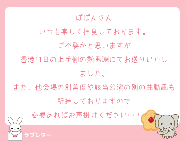 ぽぽんさん
いつも楽しく拝見しております。
ご不要かと思いますが
香港11日の上手側の動画DMにてお送りいたしました。
また、他会場の別角度や該当公演の別の曲動画も所持しておりますので
必要あればお声掛けください…！！
