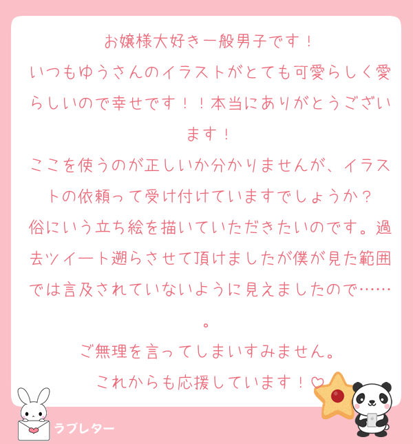 お嬢様大好き一般男子です！
いつもゆうさんのイラストがとても可愛らしく愛らしいので幸せです！！本当にありがとうございます！
ここを使うのが正しいか分かりませんが、イラストの依頼って受け付けていますでしょうか？
俗にいう立ち絵を描いていただきたいのです。過去ツイート遡らさせて頂けましたが僕が見た範囲では言及されていないように見えましたので……。
ご無理を言ってしまいすみません。
これからも応援しています！