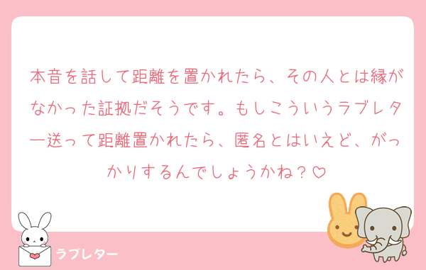 本音を話して距離を置かれたら、その人とは縁がなかった証拠だそうです。もしこういうラブレター送って距離置かれたら、匿名とはいえど、がっかりするんでしょうかね？