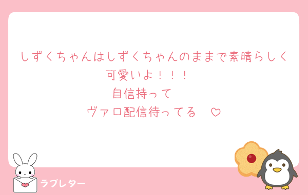 しずくちゃんはしずくちゃんのままで素晴らしく可愛いよ！！！
自信持って🥰
ヴァロ配信待ってる🥺