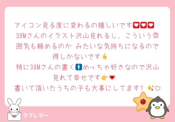 アイコン見る度に変わるの嬉しいです💟💟💟
38Mさんのイラスト沢山見れるし、こういう雰囲気も頼めるのか‼️みたいな気持ちになるので得しかないです🤙🩷
特に38Mさんの書く🚹めっちゃ好きなので沢山見れて幸せです👉💗
書いて頂いたうちの子も大事にしてます✨💓