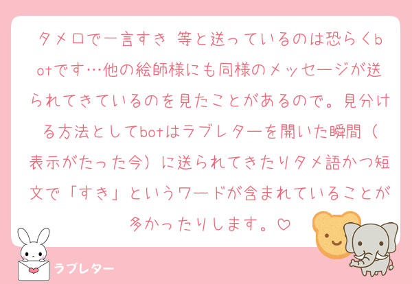 タメ口で一言すき♡等と送っているのは恐らくbotです…他の絵師様にも同様のメッセージが送られてきているのを見たことがあるので。見分ける方法としてbotはラブレターを開いた瞬間（表示がたった今）に送られてきたりタメ語かつ短文で「すき」というワードが含まれていることが多かったりします。