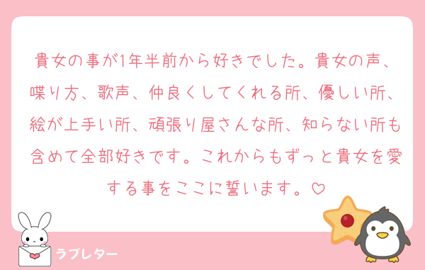 貴女の事が1年半前から好きでした。貴女の声、喋り方、歌声、仲良くしてくれる所、優しい所、絵が上手い所、頑張り屋さんな所、知らない所も含めて全部好きです。これからもずっと貴女を愛する事をここに誓います。