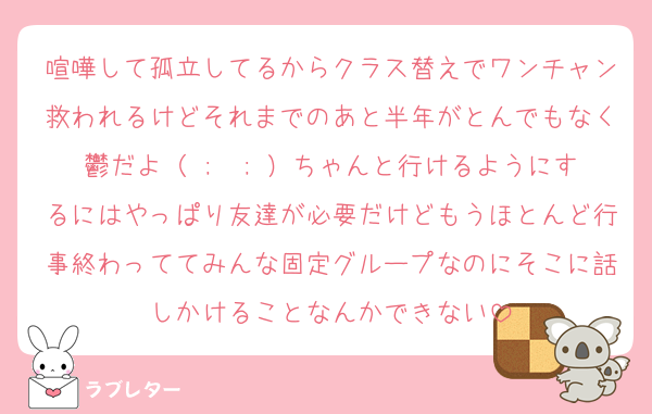喧嘩して孤立してるからクラス替えでワンチャン救われるけどそれまでのあと半年がとんでもなく鬱だよ（ ;  ; ）ちゃんと行けるようにするにはやっぱり友達が必要だけどもうほとんど行事終わっててみんな固定グループなのにそこに話しかけることなんかできない