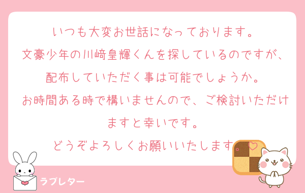 いつも大変お世話になっております。
文豪少年の川﨑皇輝くんを探しているのですが、配布していただく事は可能でしょうか。
お時間ある時で構いませんので、ご検討いただけますと幸いです。
どうぞよろしくお願いいたします。