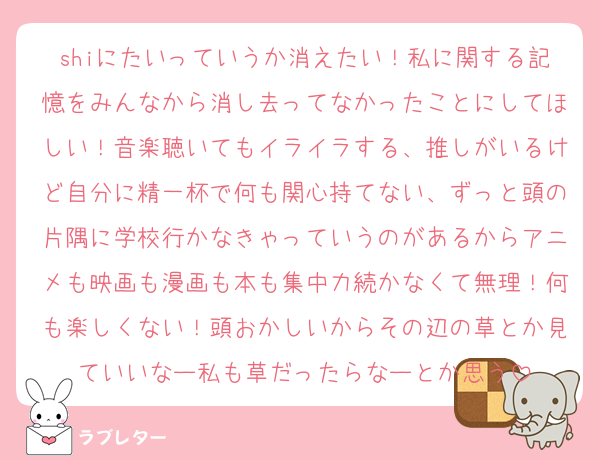 shiにたいっていうか消えたい！私に関する記憶をみんなから消し去ってなかったことにしてほしい！音楽聴いてもイライラする、推しがいるけど自分に精一杯で何も関心持てない、ずっと頭の片隅に学校行かなきゃっていうのがあるからアニメも映画も漫画も本も集中力続かなくて無理！何も楽しくない！頭おかしいからその辺の草とか見ていいなー私も草だったらなーとか思う