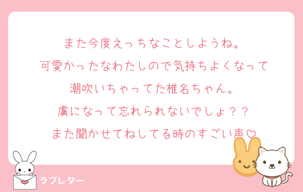 また今度えっちなことしようね。
可愛かったなわたしので気持ちよくなって
潮吹いちゃってた椎名ちゃん。
虜になって忘れられないでしょ？？
また聞かせてねしてる時のすごい声