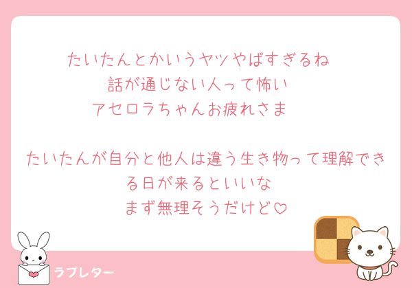 たいたんとかいうヤツやばすぎるね
話が通じない人って怖い
アセロラちゃんお疲れさま🥺

たいたんが自分と他人は違う生き物って理解できる日が来るといいな
まず無理そうだけど