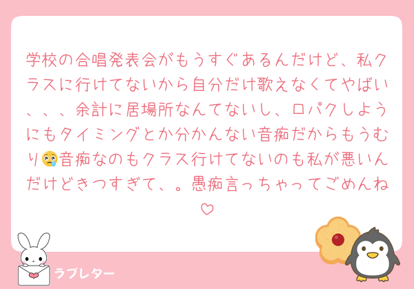 学校の合唱発表会がもうすぐあるんだけど、私クラスに行けてないから自分だけ歌えなくてやばい、、、余計に居場所なんてないし、口パクしようにもタイミングとか分かんない音痴だからもうむり😢音痴なのもクラス行けてないのも私が悪いんだけどきつすぎて、。愚痴言っちゃってごめんね
