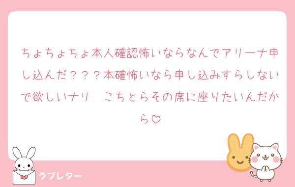 ちょちょちょ本人確認怖いならなんでアリーナ申し込んだ？？？本確怖いなら申し込みすらしないで欲しいナリ〜こちとらその席に座りたいんだから