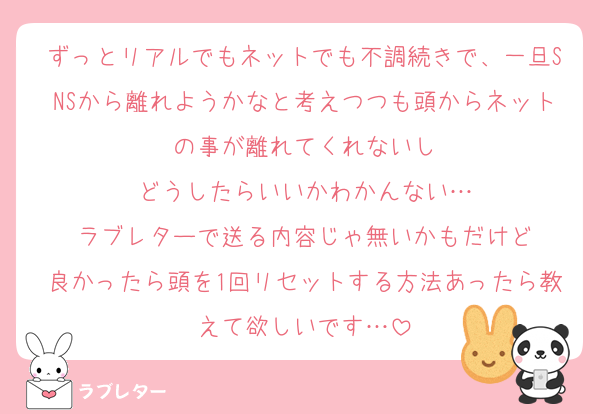 ずっとリアルでもネットでも不調続きで、一旦SNSから離れようかなと考えつつも頭からネットの事が離れてくれないし
どうしたらいいかわかんない…
ラブレターで送る内容じゃ無いかもだけど
良かったら頭を1回リセットする方法あったら教えて欲しいです…