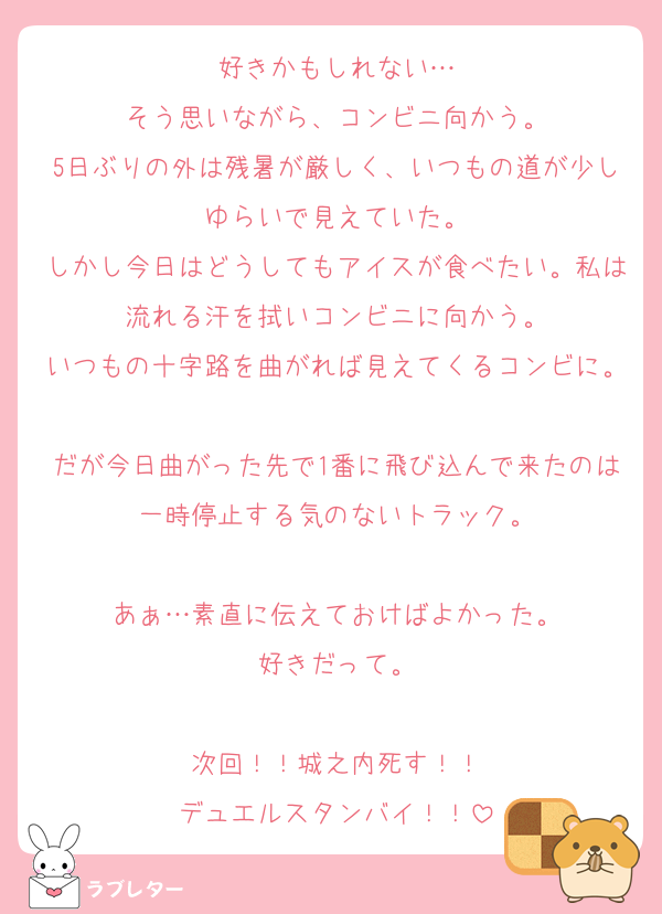 好きかもしれない…
そう思いながら、コンビニ向かう。
5日ぶりの外は残暑が厳しく、いつもの道が少しゆらいで見えていた。
しかし今日はどうしてもアイスが食べたい。私は流れる汗を拭いコンビニに向かう。
いつもの十字路を曲がれば見えてくるコンビに。
だが今日曲がった先で1番に飛び込んで来たのは一時停止する気のないトラック。

あぁ…素直に伝えておけばよかった。
好きだって。

次回！！城之内死す！！
デュエルスタンバイ！！