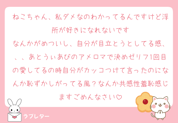 ねこちゃん、私ダメなのわかってるんですけど浮所が好きになれないです
なんかがめついし、自分が目立とうとしてる感、、、あとうぃあびのアメロマで決めゼリフ1回目の愛してるの時自分がカッコつけて言ったのになんか恥ずかしがってる風？なんか共感性羞恥感じますごめんなさい
