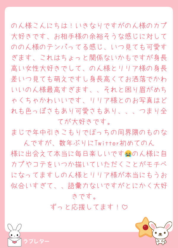 のん様こんにちは！いきなりですがのん様のカプ大好きです、お相手様の余裕そうな感じに対してののん様のテンパってる感じ、いつ見ても可愛すぎます、これはちょっと関係ないかもですが身長高い女性大好きでして、のん様とリリア様の身長差いつ見ても萌えですし身長高くてお洒落でかわいいのん様最高すぎます、、それと困り眉がめちゃくちゃかわいいです、リリア様とのお写真はどれも色っぽさもあり可愛さもあり、、、つまり全てが大好きです。
まじで年中引きこもりでぼっちの同界隈のものなんですが、数年ぶりにTwitter初めてのん様に出会えて本当に毎日楽しいです😭のん様に自カプやコテをいつか描いていただくことがモチベになってますしのん様とリリア様が本当にもうお似合いすぎて、、語彙力ないですがとにかく大好きです。
ずっと応援してます！