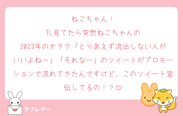 ねこちゃん！
TL見てたら突然ねこちゃんの
2023年のオタク「とりあえず流出しない人がいいよねー」「それなー」のツイートがプロモーションで流れてきたんですけど、このツイート宣伝してるの！？