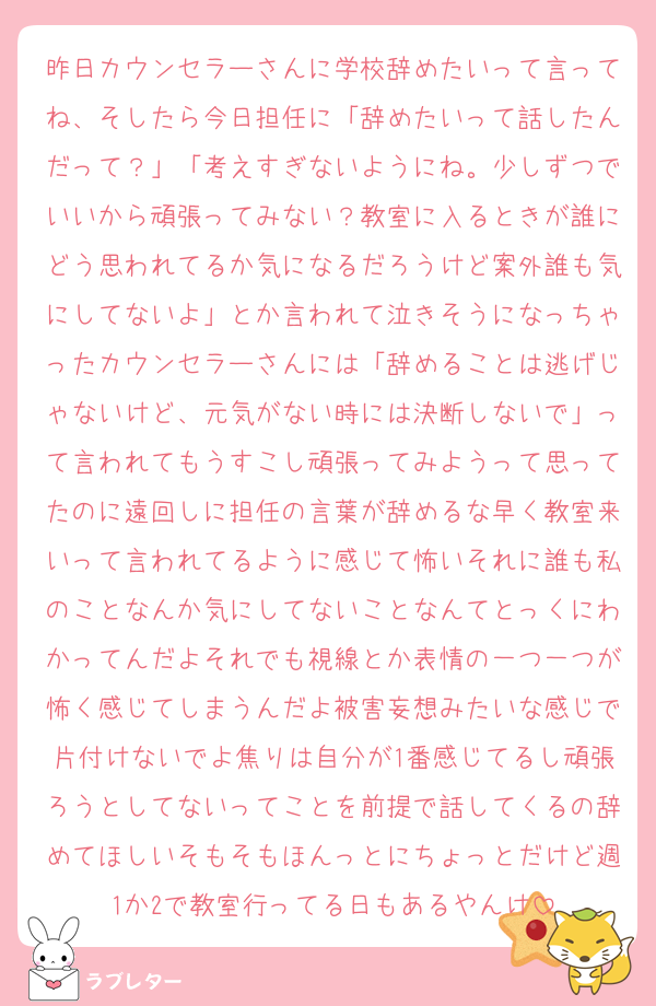 昨日カウンセラーさんに学校辞めたいって言ってね、そしたら今日担任に「辞めたいって話したんだって？」「考えすぎないようにね。少しずつでいいから頑張ってみない？教室に入るときが誰にどう思われてるか気になるだろうけど案外誰も気にしてないよ」とか言われて泣きそうになっちゃったカウンセラーさんには「辞めることは逃げじゃないけど、元気がない時には決断しないで」って言われてもうすこし頑張ってみようって思ってたのに遠回しに担任の言葉が辞めるな早く教室来いって言われてるように感じて怖いそれに誰も私のことなんか気にしてないことなんてとっくにわかってんだよそれでも視線とか表情の一つ一つが怖く感じてしまうんだよ被害妄想みたいな感じで片付けないでよ焦りは自分が1番感じてるし頑張ろうとしてないってことを前提で話してくるの辞めてほしいそもそもほんっとにちょっとだけど週1か2で教室行ってる日もあるやんけ