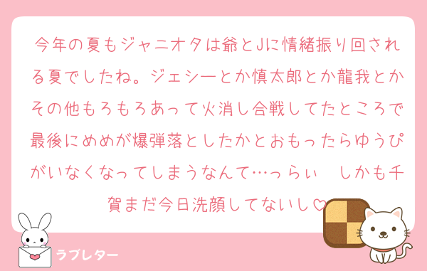 今年の夏もジャニオタは爺とJに情緒振り回される夏でしたね。ジェシーとか慎太郎とか龍我とかその他もろもろあって火消し合戦してたところで最後にめめが爆弾落としたかとおもったらゆうぴがいなくなってしまうなんて…っらぃ　しかも千賀まだ今日洗顔してないし
