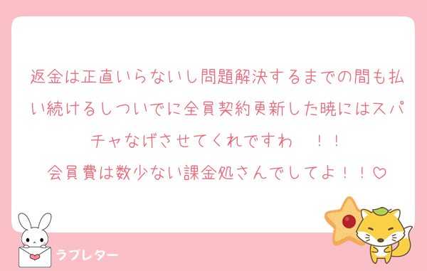 返金は正直いらないし問題解決するまでの間も払い続けるしついでに全員契約更新した暁にはスパチャなげさせてくれですわ〜！！
会員費は数少ない課金処さんでしてよ！！