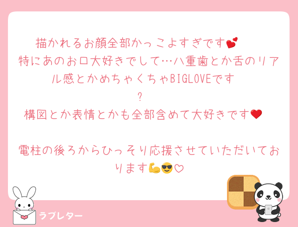 描かれるお顔全部かっこよすぎです🥰💕
特にあのお口大好きでして…八重歯とか舌のリアル感とかめちゃくちゃBIGLOVEです‼️☺️✨
構図とか表情とかも全部含めて大好きです🥹❤️
電柱の後ろからひっそり応援させていただいております💪😎