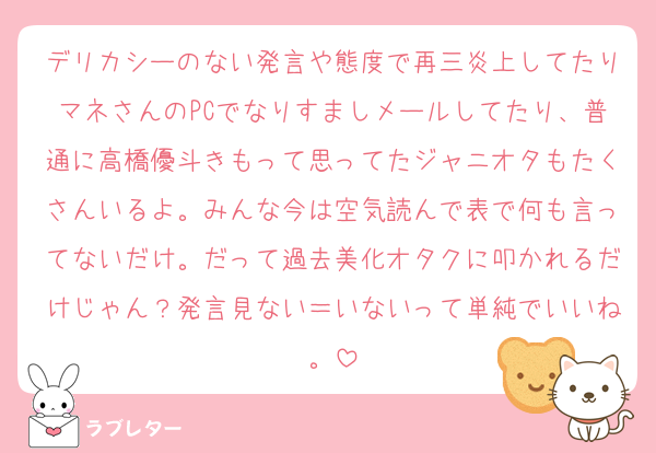 デリカシーのない発言や態度で再三炎上してたりマネさんのPCでなりすましメールしてたり、普通に高橋優斗きもって思ってたジャニオタもたくさんいるよ。みんな今は空気読んで表で何も言ってないだけ。だって過去美化オタクに叩かれるだけじゃん？発言見ない＝いないって単純でいいね。