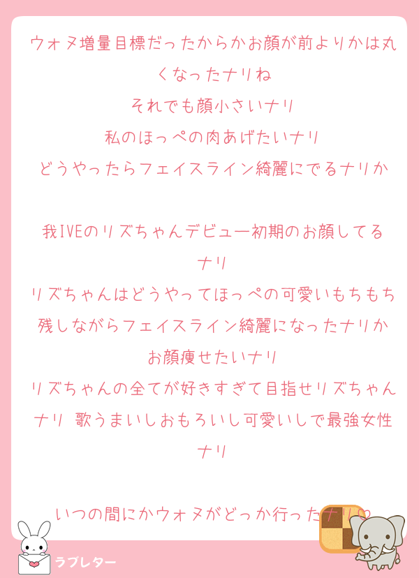 ウォヌ増量目標だったからかお顔が前よりかは丸くなったナリね
それでも顔小さいナリ
私のほっぺの肉あげたいナリ
どうやったらフェイスライン綺麗にでるナリか

我IVEのリズちゃんデビュー初期のお顔してるナリ
リズちゃんはどうやってほっぺの可愛いもちもち残しながらフェイスライン綺麗になったナリか
お顔痩せたいナリ
リズちゃんの全てが好きすぎて目指せリズちゃんナリ 歌うまいしおもろいし可愛いしで最強女性ナリ

いつの間にかウォヌがどっか行ったナリ
