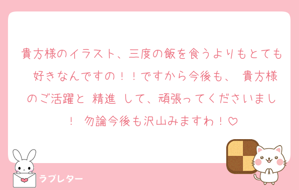 貴方様のイラスト、三度の飯を食うよりもとても 好きなんですの！！ですから今後も、 貴方様のご活躍と 精進 して、頑張ってくださいまし！ 勿論今後も沢山みますわ！