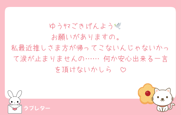 ゆうｻﾏごきげんよう🕊♡
お願いがありますの。
私最近推しさま方が帰ってこないんじゃないかって涙が止まりませんの…… 何か安心出来る一言を頂けないかしら🥲