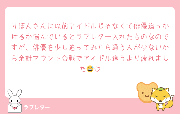 りぼんさんに以前アイドルじゃなくて俳優追っかけるか悩んでいるとラブレター入れたものなのですが、俳優を少し追ってみたら通う人が少ないから余計マウント合戦でアイドル追うより疲れました😅