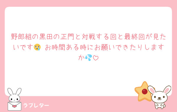 野郎組の黒田の正門と対戦する回と最終回が見たいです😢 お時間ある時にお願いできたりしますか💦