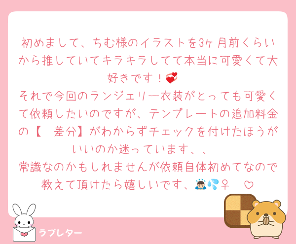 初めまして、ちむ様のイラストを3ヶ月前くらいから推していてキラキラしてて本当に可愛くて大好きです！💞
それで今回のランジェリー衣装がとっても可愛くて依頼したいのですが、テンプレートの追加料金の【〜差分】がわからずチェックを付けたほうがいいのか迷っています、、
常識なのかもしれませんが依頼自体初めてなので教えて頂けたら嬉しいです、🙇🏻‍♀️💦