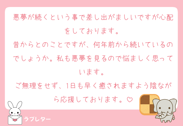 悪夢が続くという事で差し出がましいですが心配をしております。
昔からとのことですが、何年前から続いているのでしょうか。私も悪夢を見るので悩ましく思っています。
ご無理をせず、1日も早く癒されますよう陰ながら応援しております。