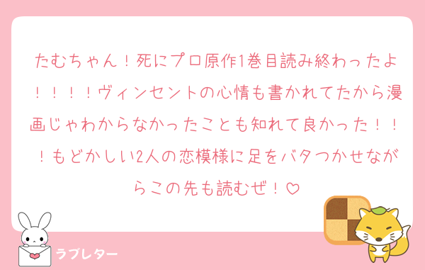 たむちゃん！死にプロ原作1巻目読み終わったよ！！！！ヴィンセントの心情も書かれてたから漫画じゃわからなかったことも知れて良かった！！！もどかしい2人の恋模様に足をバタつかせながらこの先も読むぜ！
