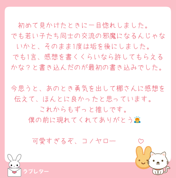 初めて見かけたときに一目惚れしました。
でも若い子たち同士の交流の邪魔になるんじゃないかと、そのまま1度は垢を後にしました。
でも1言、感想を書くくらいなら許してもらえるかな？と書き込んだのが最初の書き込みでした。
今思うと、あのとき勇気を出して梛さんに感想を伝えて、ほんとに良かったと思っています。
これからもずっと推しです。
僕の前に現れてくれてありがとう🙇

可愛すぎるぞ、コノヤロー❤❤❤
