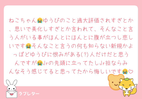 ねこちゃん😭ゆうぴのこと過大評価されすぎとか、思いで美化しすぎとか言われて、そんなこと言う人がいる事がほんとにほんとに腹が立つし悲しいです😭そんなこと言うの何も知らない新規かよっぽどゆうぴに恨みがある(?)人だけだと思うんですが😭Jrの先頭に立ってたしJr担ならみんなそう感じてると思ってたから悔しいです😭