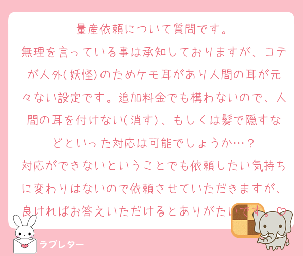 量産依頼について質問です。
無理を言っている事は承知しておりますが、コテが人外(妖怪)のためケモ耳があり人間の耳が元々ない設定です。追加料金でも構わないので、人間の耳を付けない(消す)、もしくは髪で隠すなどといった対応は可能でしょうか…？
対応ができないということでも依頼したい気持ちに変わりはないので依頼させていただきますが、良ければお答えいただけるとありがたいです。