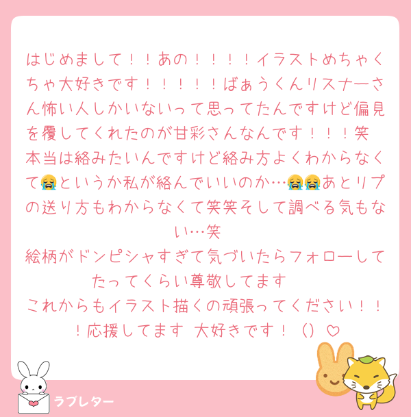 はじめまして！！あの！！！！イラストめちゃくちゃ大好きです！！！！！ばぁうくんリスナーさん怖い人しかいないって思ってたんですけど偏見を覆してくれたのが甘彩さんなんです！！！笑
本当は絡みたいんですけど絡み方よくわからなくて😭というか私が絡んでいいのか…😭😭あとリプの送り方もわからなくて笑笑そして調べる気もない…笑
絵柄がドンピシャすぎて気づいたらフォローしてたってくらい尊敬してます‼️‼️
これからもイラスト描くの頑張ってください！！！応援してます‼️大好きです！（）