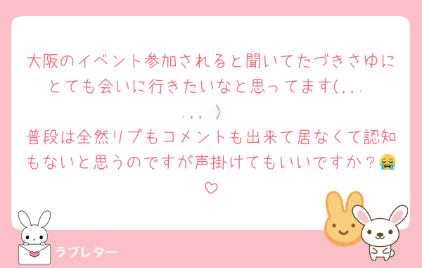 大阪のイベント参加されると聞いてたづきさゆにとても会いに行きたいなと思ってます(,,. .,, )
普段は全然リプもコメントも出来て居なくて認知もないと思うのですが声掛けてもいいですか？😭
