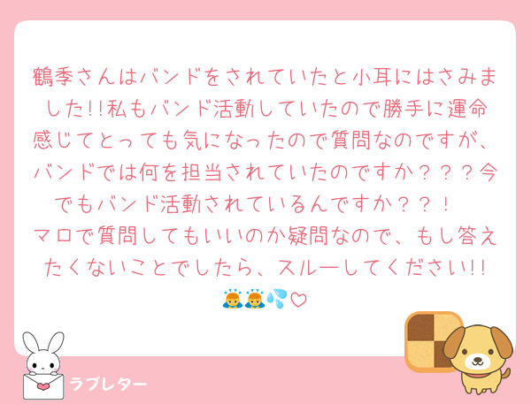 鶴季さんはバンドをされていたと小耳にはさみました!!私もバンド活動していたので勝手に運命感じてとっても気になったので質問なのですが、バンドでは何を担当されていたのですか？？？今でもバンド活動されているんですか？？！
マロで質問してもいいのか疑問なので、もし答えたくないことでしたら、スルーしてください!!🙇🙇💦