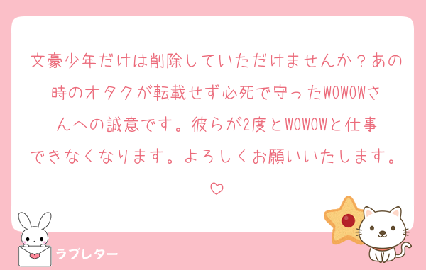 文豪少年だけは削除していただけませんか？あの時のオタクが転載せず必死で守ったWOWOWさんへの誠意です。彼らが2度とWOWOWと仕事できなくなります。よろしくお願いいたします。