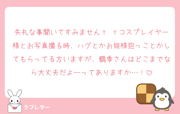 失礼な事聞いてすみませんт тコスプレイヤー様とお写真撮る時、ハグとかお姫様抱っことかしてもらってる方いますが、鶴季さんはどこまでなら大丈夫だよーってありますか…！