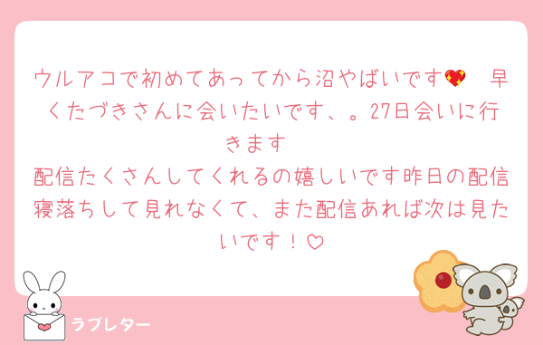 ウルアコで初めてあってから沼やばいです🥺💖早くたづきさんに会いたいです、。27日会いに行きます‼︎
配信たくさんしてくれるの嬉しいです昨日の配信寝落ちして見れなくて、また配信あれば次は見たいです！