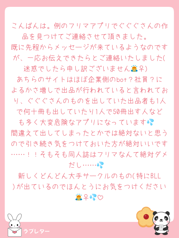 こんばんは。例のフリマアプリでぐぐぐさんの作品を見つけてご連絡させて頂きました。
既に先程からメッセージが来ているようなのですが、一応お伝えできたらとご連絡いたしました(迷惑でしたら申し訳ございません🙇‍♀️)
あちらのサイトはほぼ企業側のbot？社員？によるかさ増しで出品が行われていると言われており、ぐぐぐさんのものを出していた出品者も1人で何十冊も出していたり1人で50冊出す人なども多く大変危険なアプリになっています💦
間違えて出してしまったとかでは絶対ないと思うので引き続き気をつけておいた方が絶対いいです……！！そもそも同人誌はフリマなんて絶対ダメだし……💦
新しくどんどん大手サークルのもの(特にBLL)が出ているのでほんとうにお気をつけください🙇‍♀️💦