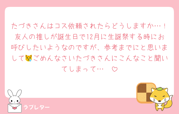 たづきさんはコス依頼されたらどうしますか…！友人の推しが誕生日で12月に生誕祭する時にお呼びしたいようなのですが、参考までにと思いまして😿ごめんなさいたづきさんにこんなこと聞いてしまって…🥹‪