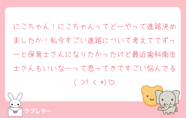 にこちゃん！にこちゃんってどーやって進路決めましたか！私今すごい進路について考えててずっーと保育士さんになりたかったけど最近歯科衛生士さんもいいなーって思ってきてすごい悩んでる( >﹏< *)