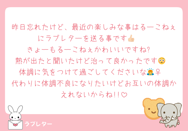 昨日忘れたけど、最近の楽しみな事はるーこねぇにラブレターを送る事です👍🏻
きょーもるーこねぇかわいいですね⁉️
熱が出たと聞いたけど治って良かったです😳
体調に気をつけて過ごしてくださいな🙇‍♀️
代わりに体調不良になりたいけどお互いの体調かえれないからね!!