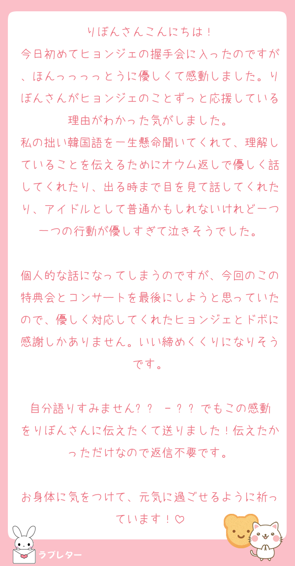 りぼんさんこんにちは！
今日初めてヒョンジェの握手会に入ったのですが、ほんっっっっとうに優しくて感動しました。りぼんさんがヒョンジェのことずっと応援している理由がわかった気がしました。
私の拙い韓国語を一生懸命聞いてくれて、理解していることを伝えるためにオウム返しで優しく話してくれたり、出る時まで目を見て話してくれたり、アイドルとして普通かもしれないけれど一つ一つの行動が優しすぎて泣きそうでした。

個人的な話になってしまうのですが、今回のこの特典会とコンサートを最後にしようと思っていたので、優しく対応してくれたヒョンジェとドボに感謝しかありません。いい締めくくりになりそうです。

自分語りすみません՞߹ - ߹՞でもこの感動をりぼんさんに伝えたくて送りました！伝えたかっただけなので返信不要です。

お身体に気をつけて、元気に過ごせるように祈っています！
