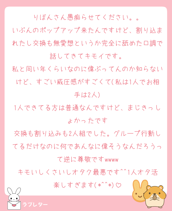りぼんさん愚痴らせてください。。
いぶんのポップアップ来たんですけど、割り込まれたし交換も無愛想というか完全に舐めた口調で話してきてキモイです。
私と同い年くらいなのに偉ぶってんのか知らないけど、すごい威圧感がすごくて(私は1人でお相手は2人)
1人できてる方は普通なんですけど、まじきっしょかったです
交換も割り込みも2人組でした。グループ行動してるだけなのに何であんなに偉そうなんだろうって逆に尊敬ですwwww
キモいしくさいしオタク最悪です^^1人オタ活楽しすぎます(*^^*)
