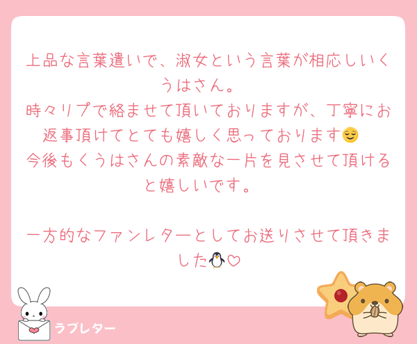 上品な言葉遣いで、淑女という言葉が相応しいくうはさん。
時々リプで絡ませて頂いておりますが、丁寧にお返事頂けてとても嬉しく思っております😌
今後もくうはさんの素敵な一片を見させて頂けると嬉しいです。

一方的なファンレターとしてお送りさせて頂きました🐧